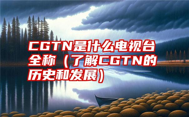 CGTN是什么电视台全称（了解CGTN的历史和发展）