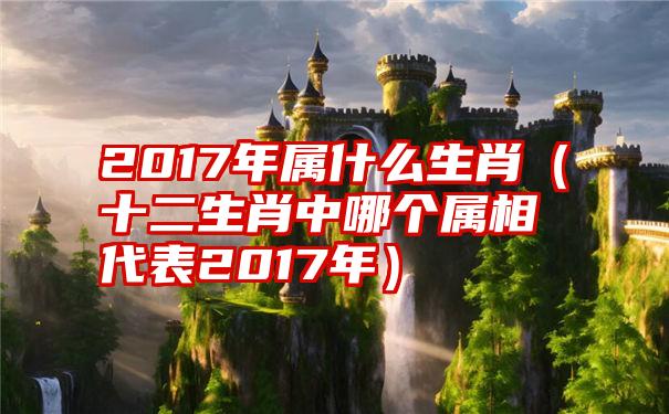 2017年属什么生肖（十二生肖中哪个属相代表2017年）