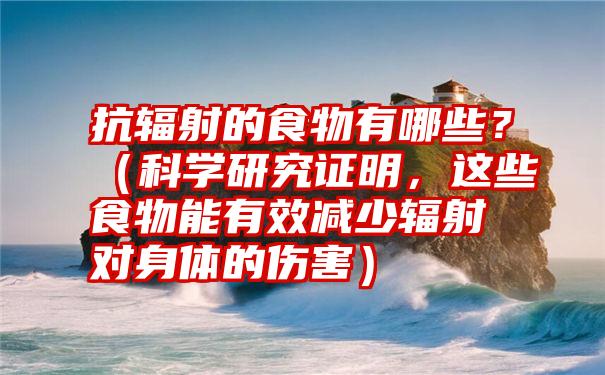 抗辐射的食物有哪些？（科学研究证明，这些食物能有效减少辐射对身体的伤害）