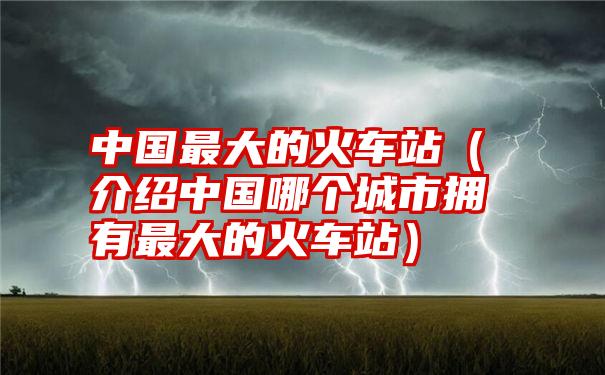 中国最大的火车站（介绍中国哪个城市拥有最大的火车站）