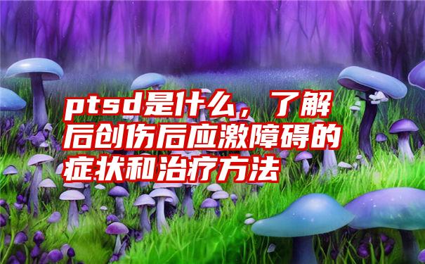 ptsd是什么，了解后创伤后应激障碍的症状和治疗方法