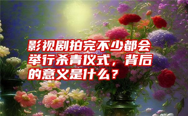 影视剧拍完不少都会举行杀青仪式，背后的意义是什么？