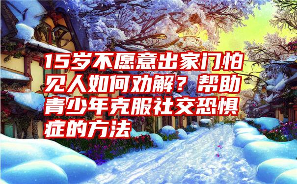 15岁不愿意出家门怕见人如何劝解？帮助青少年克服社交恐惧症的方法