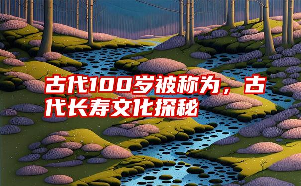 古代100岁被称为，古代长寿文化探秘