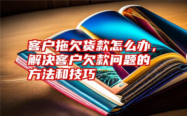 客户拖欠货款怎么办，解决客户欠款问题的方法和技巧