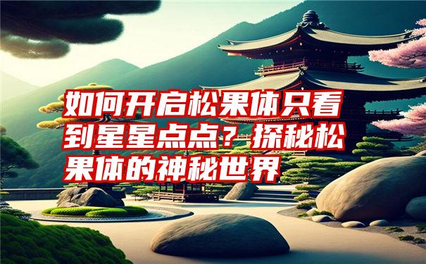 如何开启松果体只看到星星点点？探秘松果体的神秘世界