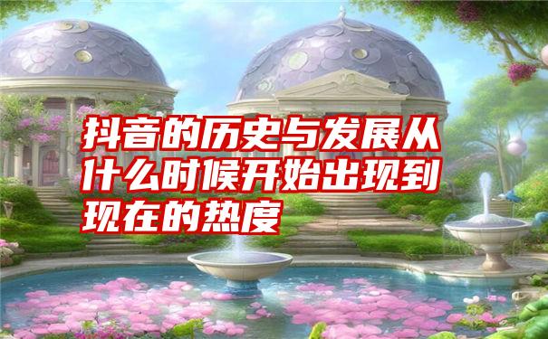 抖音的历史与发展从什么时候开始出现到现在的热度