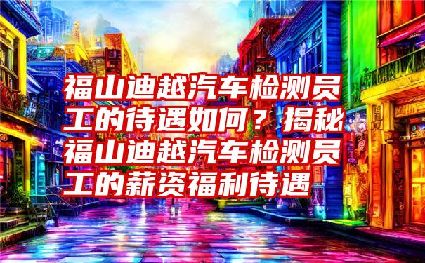 福山迪越汽车检测员工的待遇如何？揭秘福山迪越汽车检测员工的薪资福利待遇