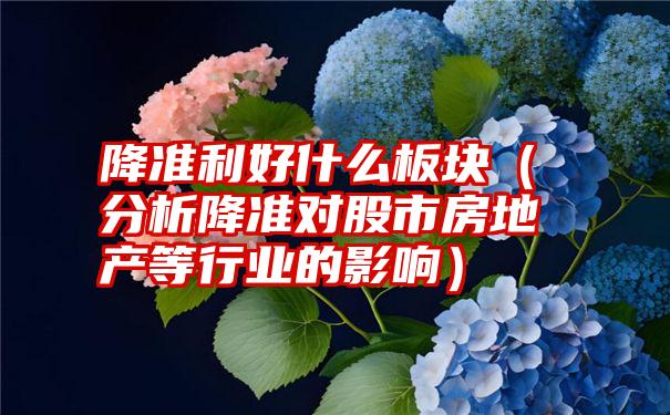 降准利好什么板块（分析降准对股市房地产等行业的影响）