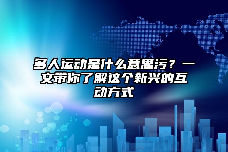 多人运动是什么意思污？一文带你了解这个新兴的互动方式