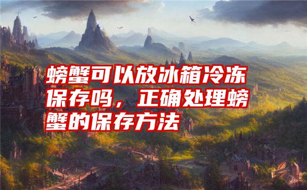 螃蟹可以放冰箱冷冻保存吗，正确处理螃蟹的保存方法