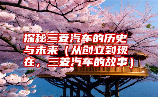 探秘三菱汽车的历史与未来（从创立到现在，三菱汽车的故事）