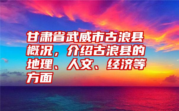 甘肃省武威市古浪县概况，介绍古浪县的地理、人文、经济等方面