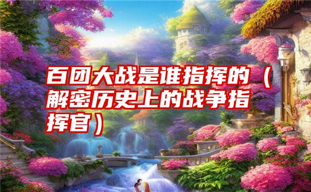 百团大战是谁指挥的（解密历史上的战争指挥官）