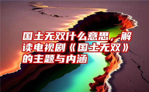 国土无双什么意思，解读电视剧《国土无双》的主题与内涵