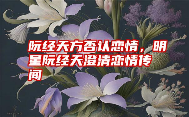 阮经天方否认恋情，明星阮经天澄清恋情传闻