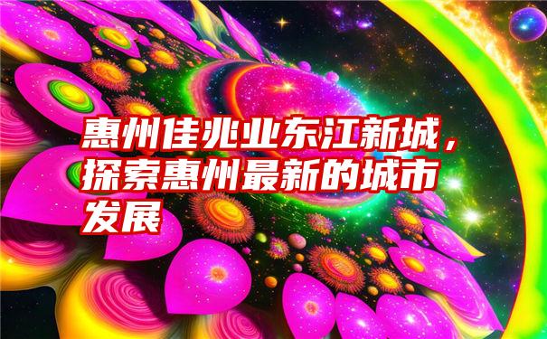 惠州佳兆业东江新城，探索惠州最新的城市发展