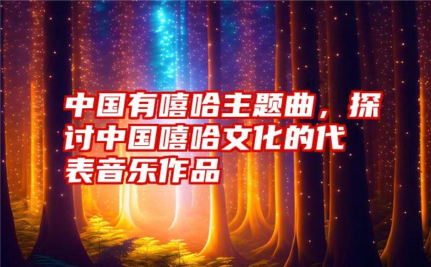 中国有嘻哈主题曲，探讨中国嘻哈文化的代表音乐作品