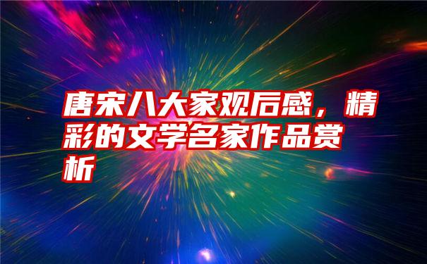 唐宋八大家观后感，精彩的文学名家作品赏析