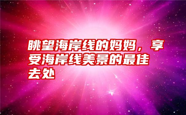 眺望海岸线的妈妈，享受海岸线美景的最佳去处