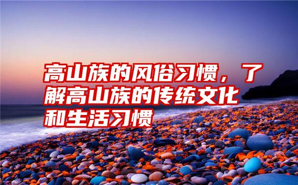 高山族的风俗习惯，了解高山族的传统文化和生活习惯