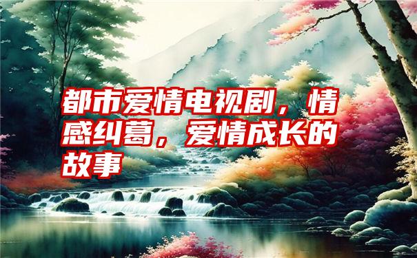 都市爱情电视剧，情感纠葛，爱情成长的故事