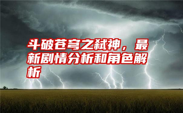 斗破苍穹之弑神，最新剧情分析和角色解析