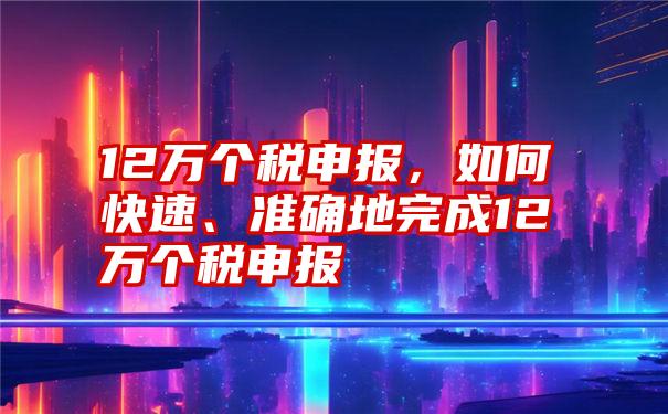 12万个税申报，如何快速、准确地完成12万个税申报