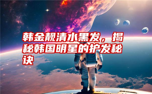 韩金靓清水黑发，揭秘韩国明星的护发秘诀