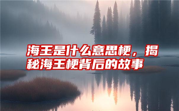 海王是什么意思梗，揭秘海王梗背后的故事