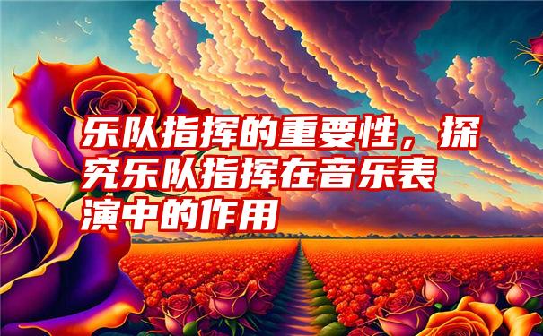 乐队指挥的重要性，探究乐队指挥在音乐表演中的作用