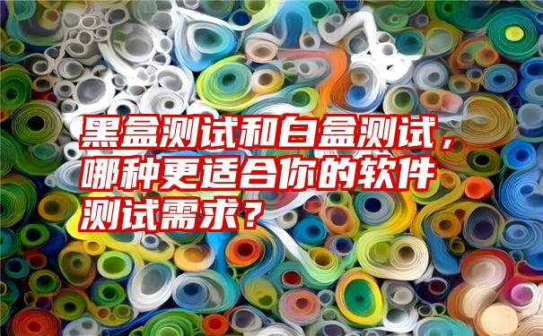 黑盒测试和白盒测试，哪种更适合你的软件测试需求？