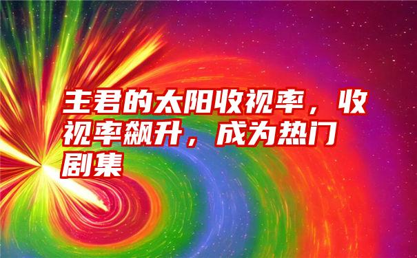 主君的太阳收视率，收视率飙升，成为热门剧集