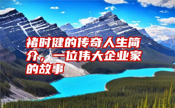 褚时健的传奇人生简介，一位伟大企业家的故事