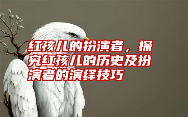 红孩儿的扮演者，探究红孩儿的历史及扮演者的演绎技巧