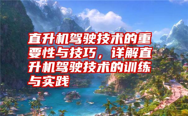 直升机驾驶技术的重要性与技巧，详解直升机驾驶技术的训练与实践