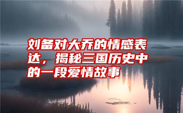 刘备对大乔的情感表达