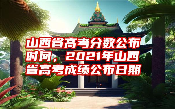 山西省高考分数公布时间，2021年山西省高考成绩公布日期