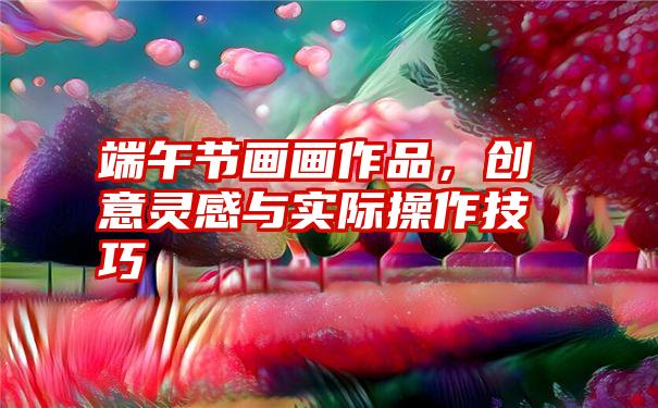 端午节画画作品，创意灵感与实际操作技巧