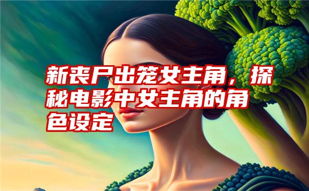 新丧尸出笼女主角，探秘电影中女主角的角色设定