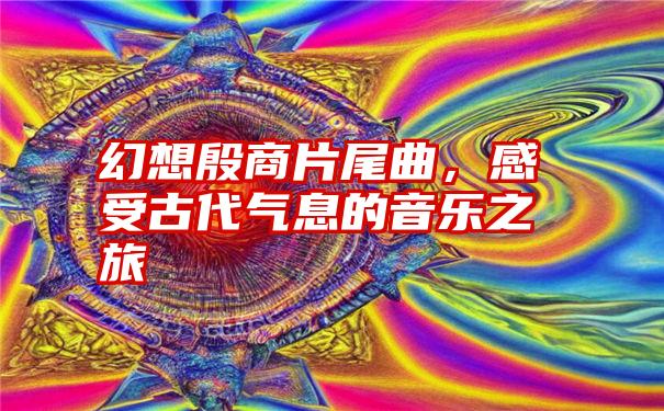 幻想殷商片尾曲，感受古代气息的音乐之旅