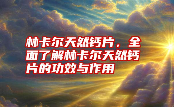 林卡尔天然钙片，全面了解林卡尔天然钙片的功效与作用