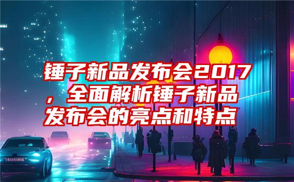 锤子新品发布会2017，全面解析锤子新品发布会的亮点和特点