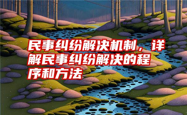 民事纠纷解决机制，详解民事纠纷解决的程序和方法