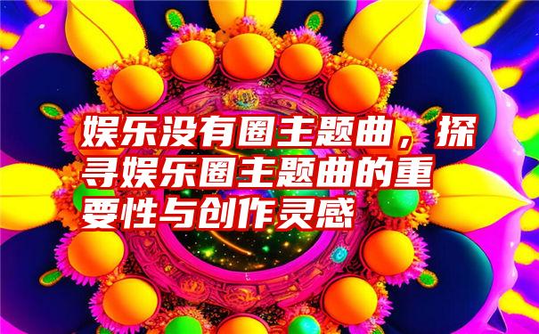 娱乐没有圈主题曲，探寻娱乐圈主题曲的重要性与创作灵感