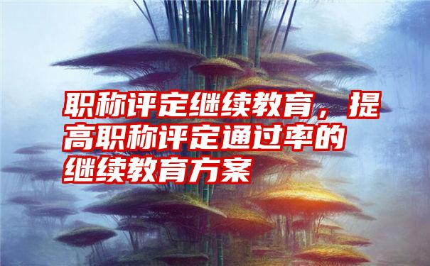 职称评定继续教育，提高职称评定通过率的继续教育方案