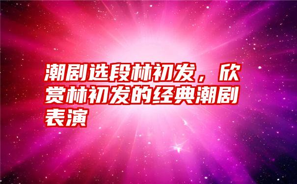 潮剧选段林初发，欣赏林初发的经典潮剧表演