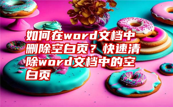 如何在word文档中删除空白页？快速清除word文档中的空白页