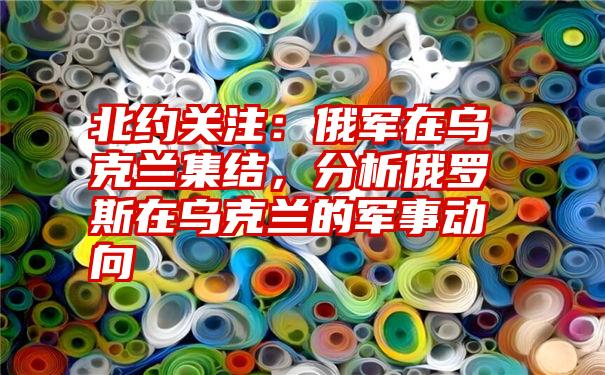 北约关注：俄军在乌克兰集结，分析俄罗斯在乌克兰的军事动向