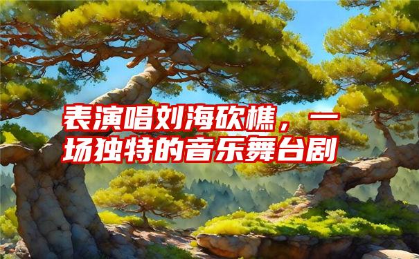 表演唱刘海砍樵，一场独特的音乐舞台剧